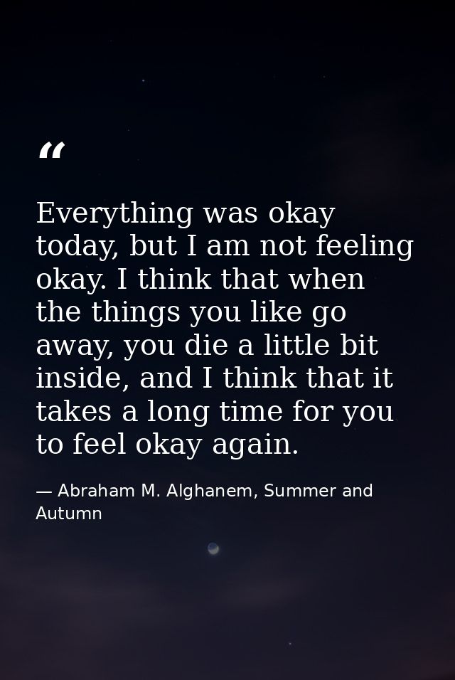 Everything was okay today, but I am not feeling okay. I think that when the things you like go away, you die a little bi — Abraham M. Alghanem, Summer and Autumn