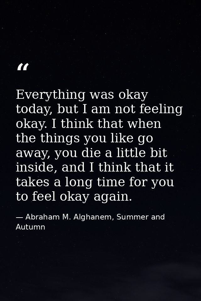 Everything was okay today, but I am not feeling okay. I think that when the things you like go away, you die a little bi — Abraham M. Alghanem, Summer and Autumn