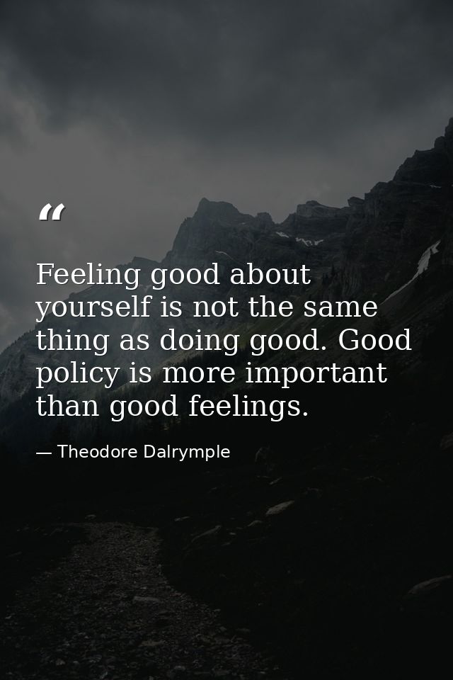Feeling good about yourself is not the same thing as doing good. Good policy is more important than good feelings. — Theodore Dalrymple