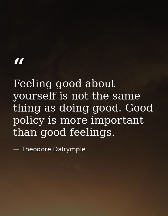Feeling good about yourself is not the same thing as doing good. Good policy is more important than good feelings. — Theodore Dalrymple