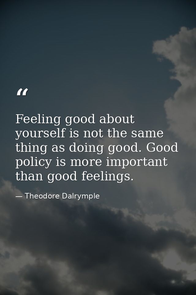 Feeling good about yourself is not the same thing as doing good. Good policy is more important than good feelings. — Theodore Dalrymple