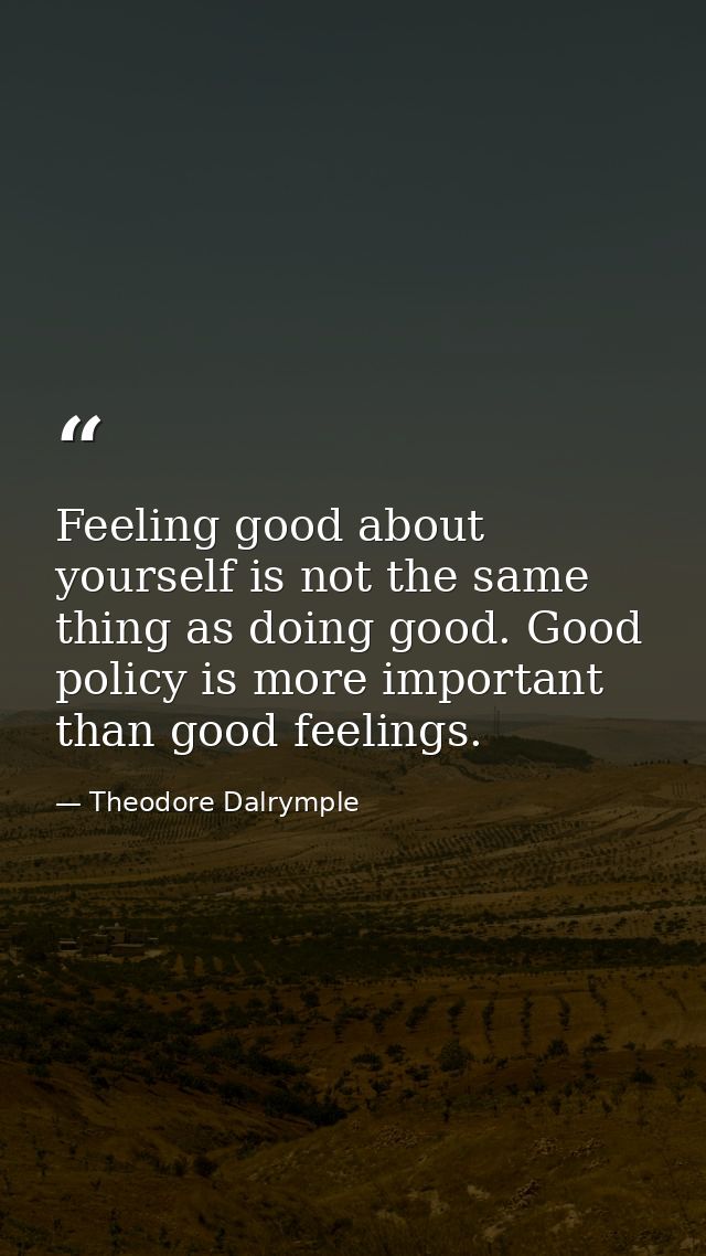 Feeling good about yourself is not the same thing as doing good. Good policy is more important than good feelings. — Theodore Dalrymple