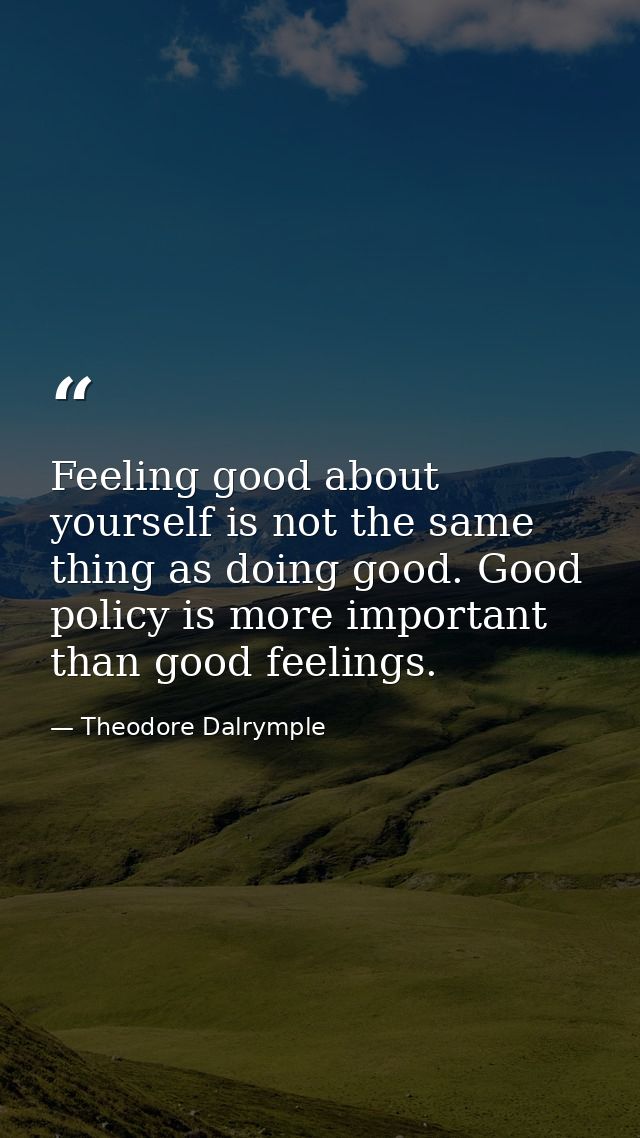 Feeling good about yourself is not the same thing as doing good. Good policy is more important than good feelings. — Theodore Dalrymple