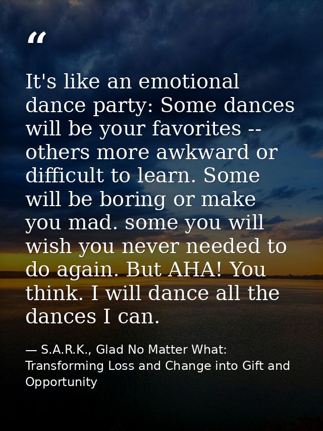 It's like an emotional dance party: Some dances will be your favorites -- others more awkward or difficult to learn. Som — S.A.R.K., Glad No Matter What: Transforming Loss and Change into Gift and Opportunity