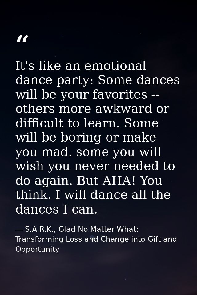 It's like an emotional dance party: Some dances will be your favorites -- others more awkward or difficult to learn. Som — S.A.R.K., Glad No Matter What: Transforming Loss and Change into Gift and Opportunity