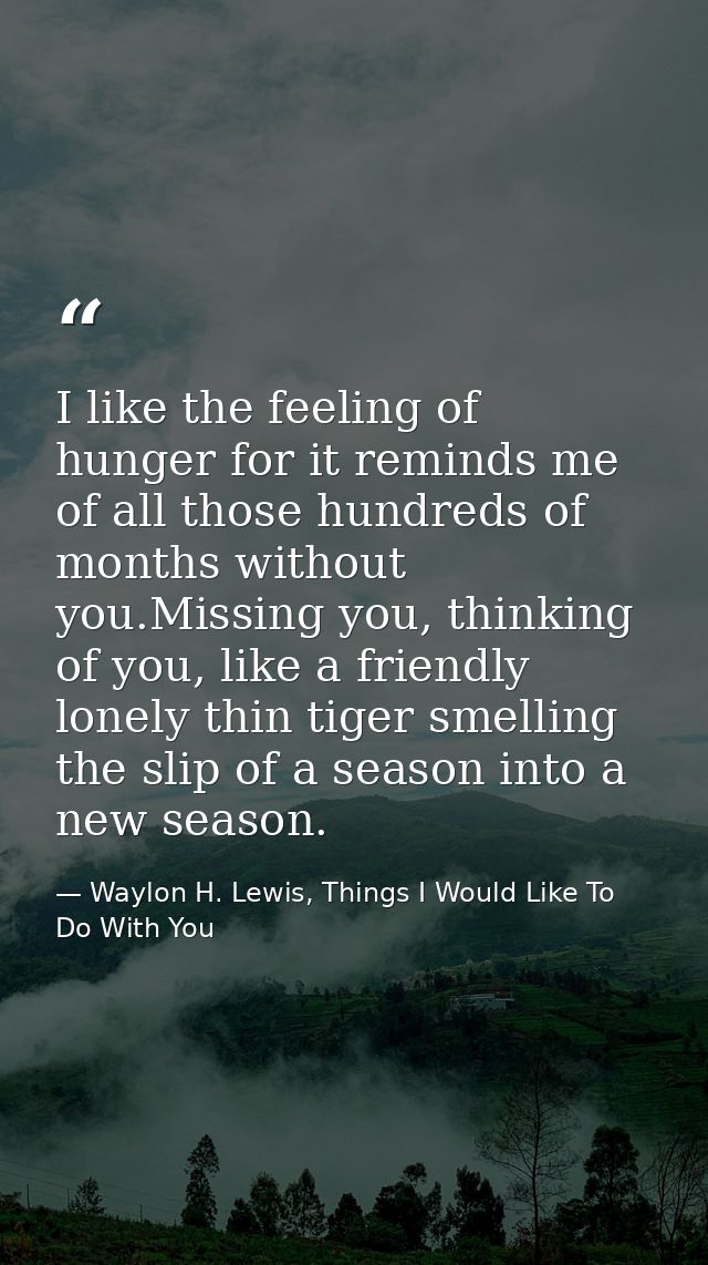 I like the feeling of hunger for it reminds me of all those hundreds of months without you.Missing you, thinking of you, — Waylon H. Lewis, Things I Would Like To Do With You