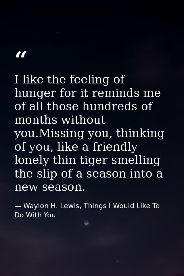 I like the feeling of hunger for it reminds me of all those hundreds of months without you.Missing you, thinking of you, — Waylon H. Lewis, Things I Would Like To Do With You