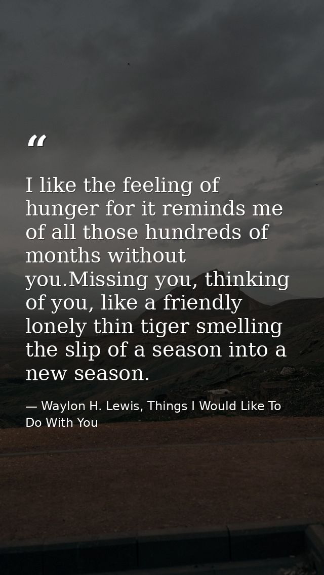 I like the feeling of hunger for it reminds me of all those hundreds of months without you.Missing you, thinking of you, — Waylon H. Lewis, Things I Would Like To Do With You