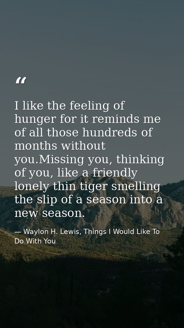 I like the feeling of hunger for it reminds me of all those hundreds of months without you.Missing you, thinking of you, — Waylon H. Lewis, Things I Would Like To Do With You