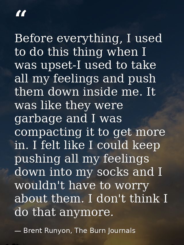 Before everything, I used to do this thing when I was upset-I used to take all my feelings and push them down inside me. — Brent Runyon, The Burn Journals
