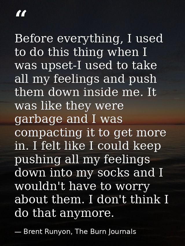Before everything, I used to do this thing when I was upset-I used to take all my feelings and push them down inside me. — Brent Runyon, The Burn Journals