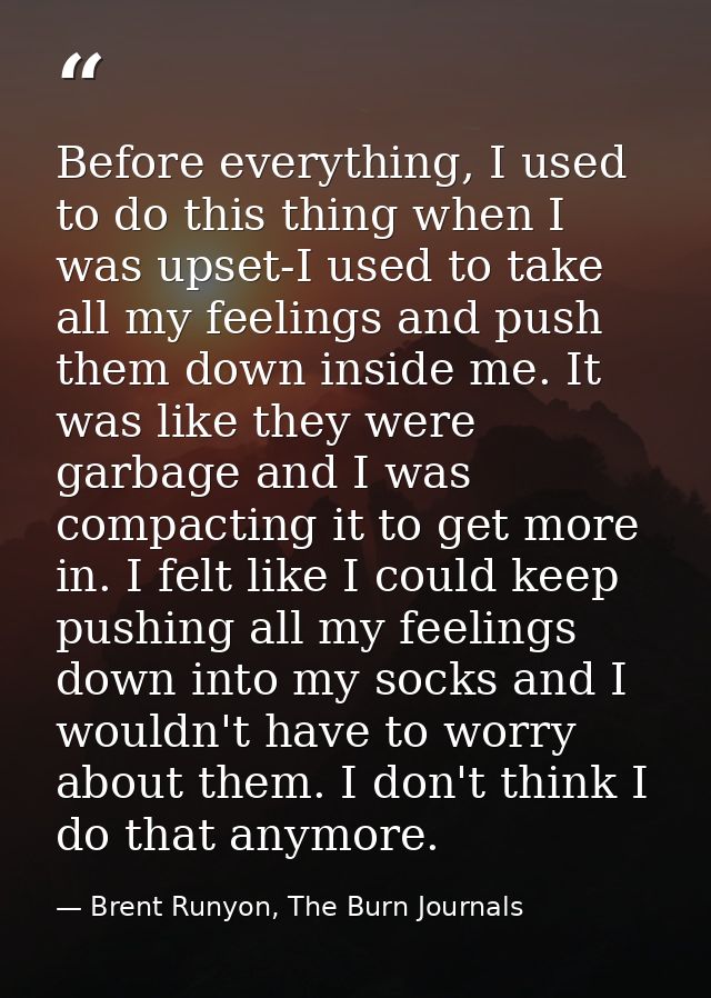Before everything, I used to do this thing when I was upset-I used to take all my feelings and push them down inside me. — Brent Runyon, The Burn Journals