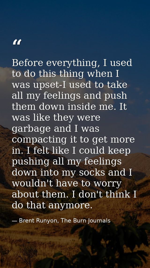 Before everything, I used to do this thing when I was upset-I used to take all my feelings and push them down inside me. — Brent Runyon, The Burn Journals