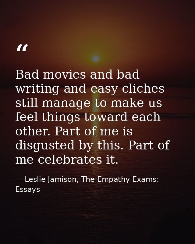 Bad movies and bad writing and easy cliches still manage to make us feel things toward each other. Part of me is disgust — Leslie Jamison, The Empathy Exams: Essays