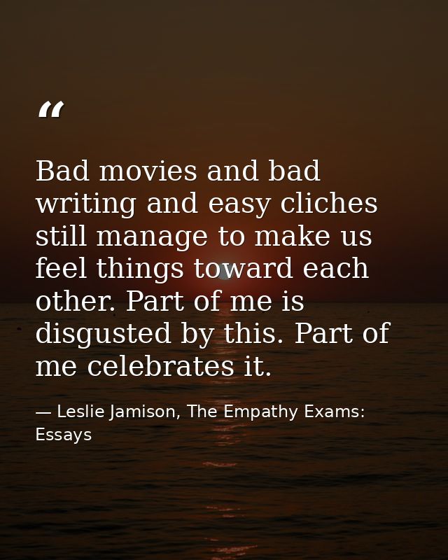 Bad movies and bad writing and easy cliches still manage to make us feel things toward each other. Part of me is disgust — Leslie Jamison, The Empathy Exams: Essays