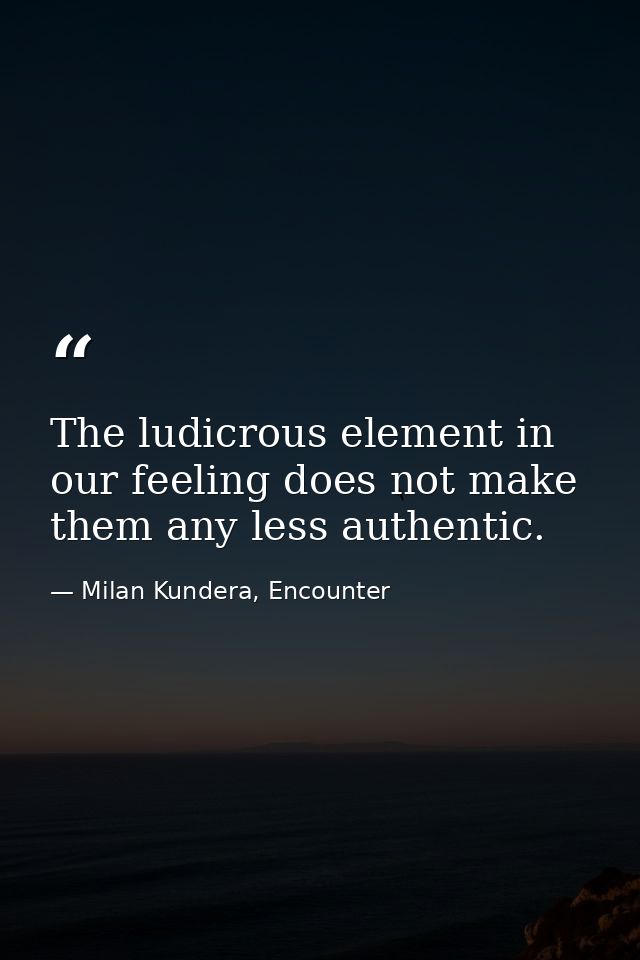 The ludicrous element in our feeling does not make them any less authentic. — Milan Kundera, Encounter