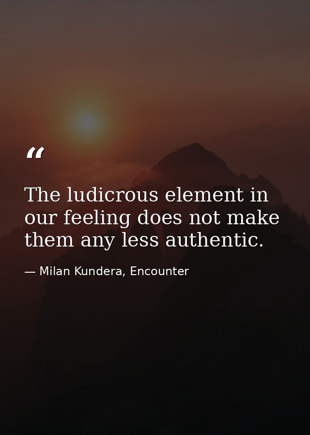 The ludicrous element in our feeling does not make them any less authentic. — Milan Kundera, Encounter
