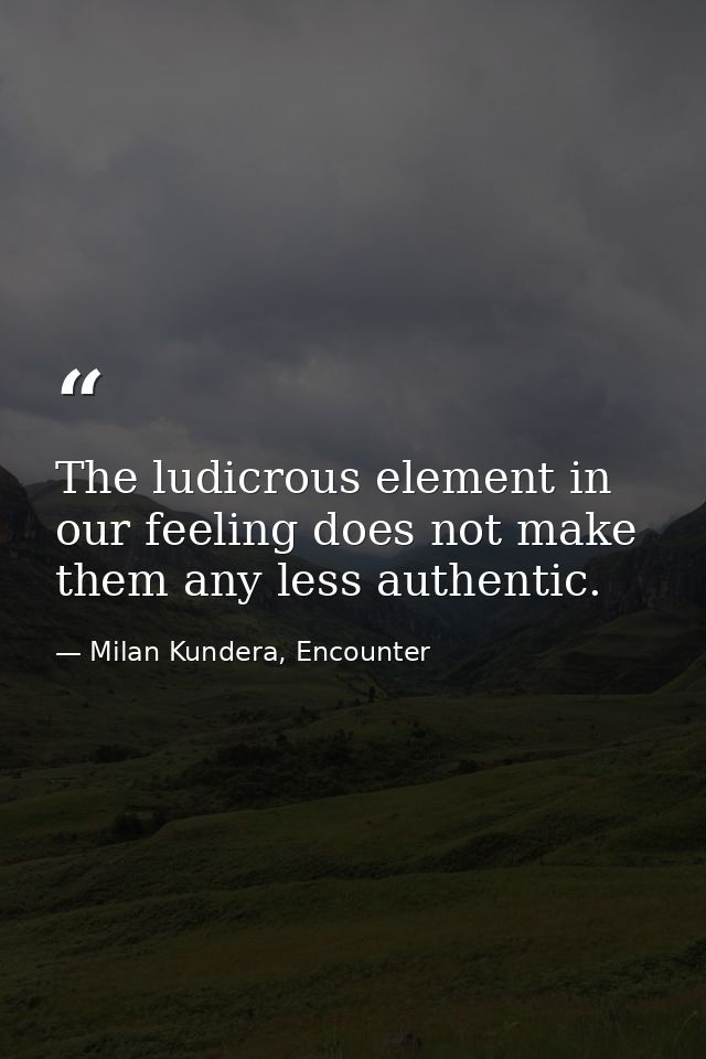 The ludicrous element in our feeling does not make them any less authentic. — Milan Kundera, Encounter