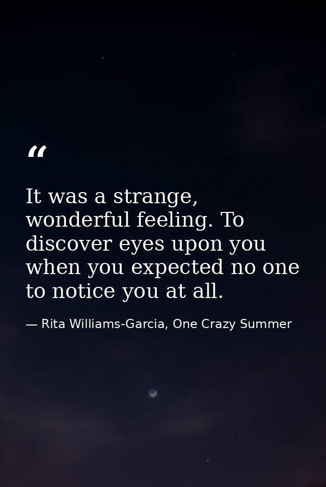 It was a strange, wonderful feeling. To discover eyes upon you when you expected no one to notice you at all. — Rita Williams-Garcia, One Crazy Summer