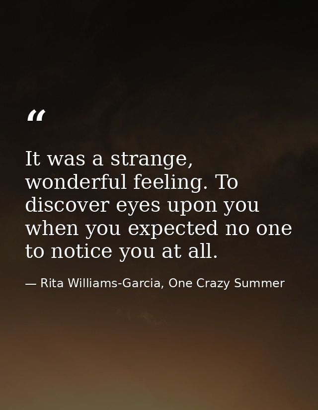 It was a strange, wonderful feeling. To discover eyes upon you when you expected no one to notice you at all. — Rita Williams-Garcia, One Crazy Summer