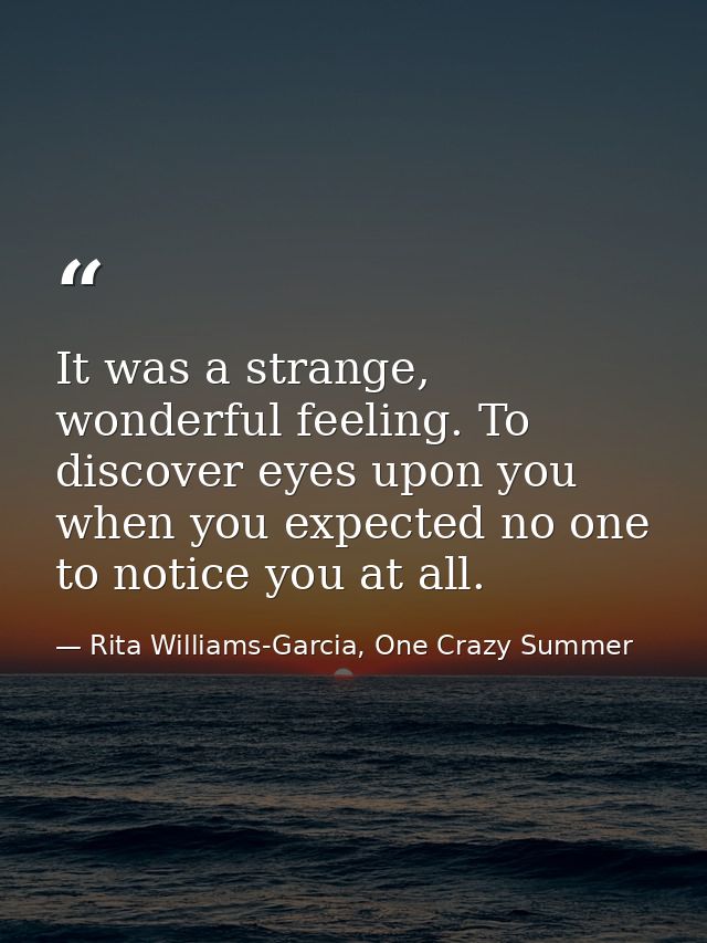 It was a strange, wonderful feeling. To discover eyes upon you when you expected no one to notice you at all. — Rita Williams-Garcia, One Crazy Summer