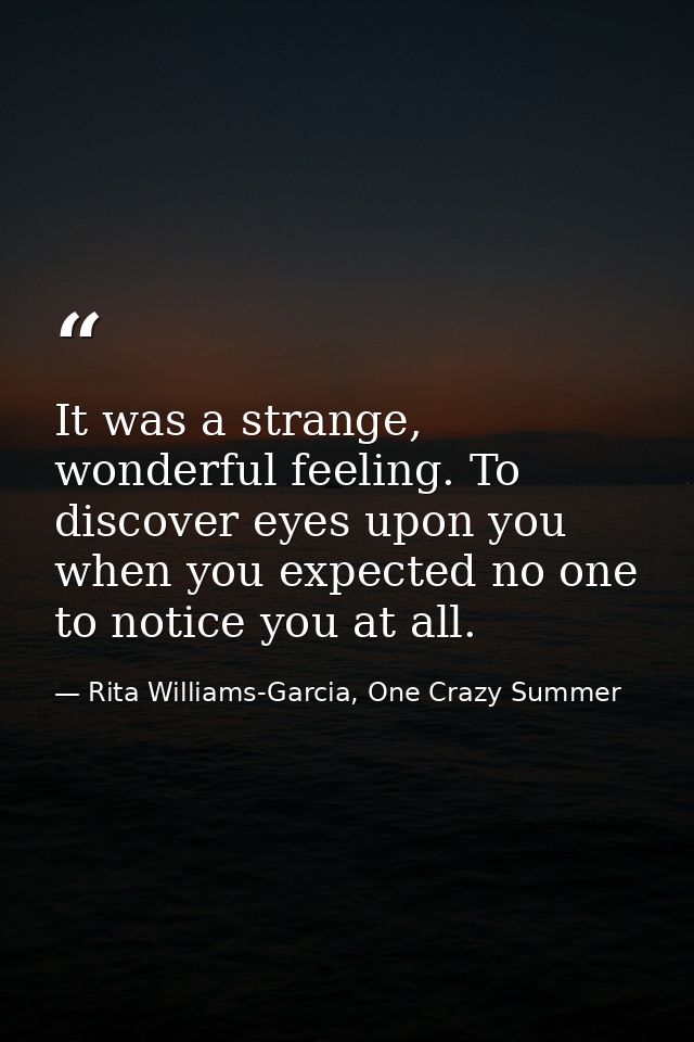 It was a strange, wonderful feeling. To discover eyes upon you when you expected no one to notice you at all. — Rita Williams-Garcia, One Crazy Summer