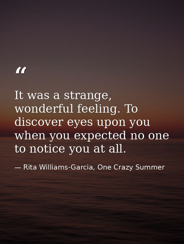 It was a strange, wonderful feeling. To discover eyes upon you when you expected no one to notice you at all. — Rita Williams-Garcia, One Crazy Summer