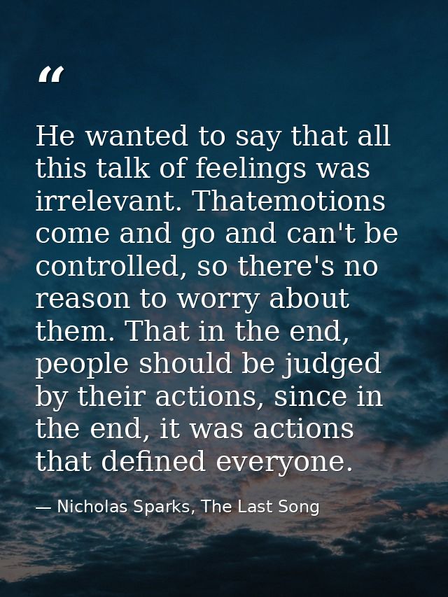 He wanted to say that all this talk of feelings was irrelevant. Thatemotions come and go and can't be controlled, so the — Nicholas Sparks, The Last Song