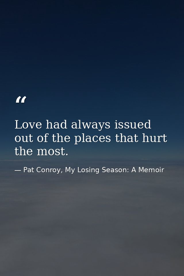 Love had always issued out of the places that hurt the most. — Pat Conroy, My Losing Season: A Memoir