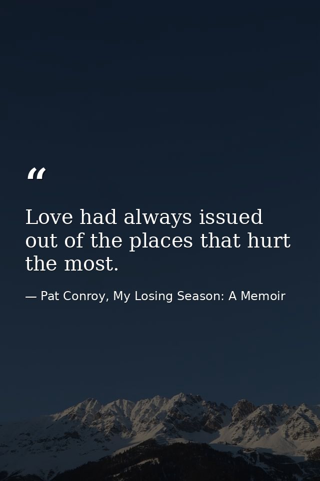Love had always issued out of the places that hurt the most. — Pat Conroy, My Losing Season: A Memoir