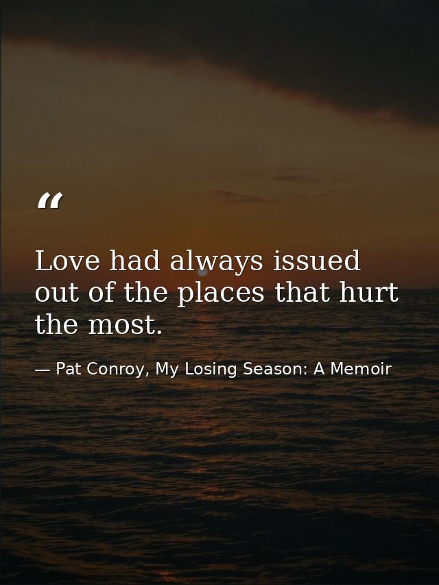 Love had always issued out of the places that hurt the most. — Pat Conroy, My Losing Season: A Memoir
