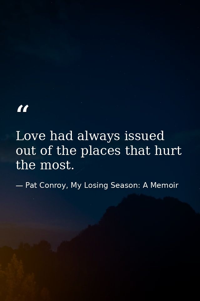Love had always issued out of the places that hurt the most. — Pat Conroy, My Losing Season: A Memoir