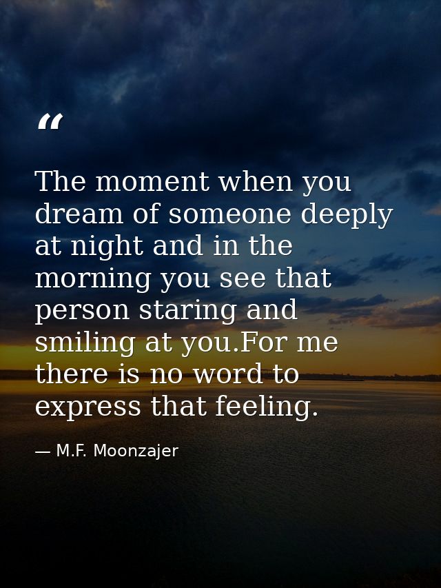 The moment when you dream of someone deeply at night and in the morning you see that person staring and smiling at you.F — M.F. Moonzajer