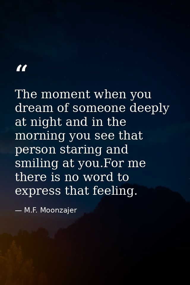 The moment when you dream of someone deeply at night and in the morning you see that person staring and smiling at you.F — M.F. Moonzajer