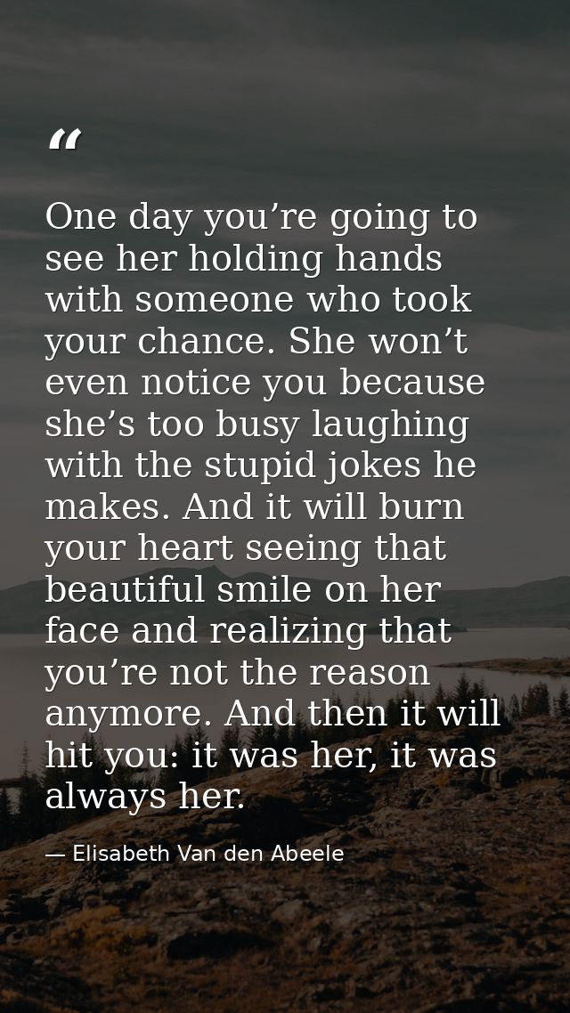 One day you’re going to see her holding hands with someone who took your chance. She won’t even notice you because she’s — Elisabeth Van den Abeele