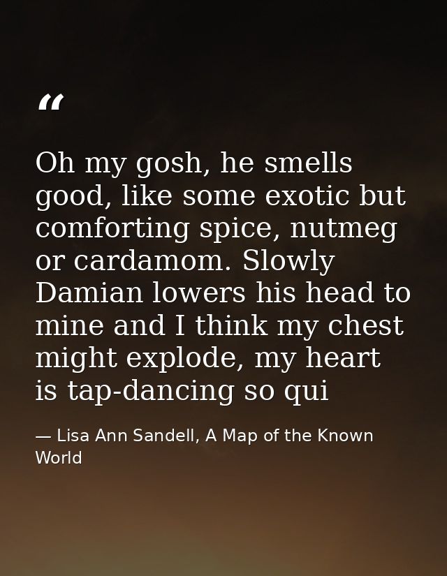 Oh my gosh, he smells good, like some exotic but comforting spice, nutmeg or cardamom. Slowly Damian lowers his head to  — Lisa Ann Sandell, A Map of the Known World