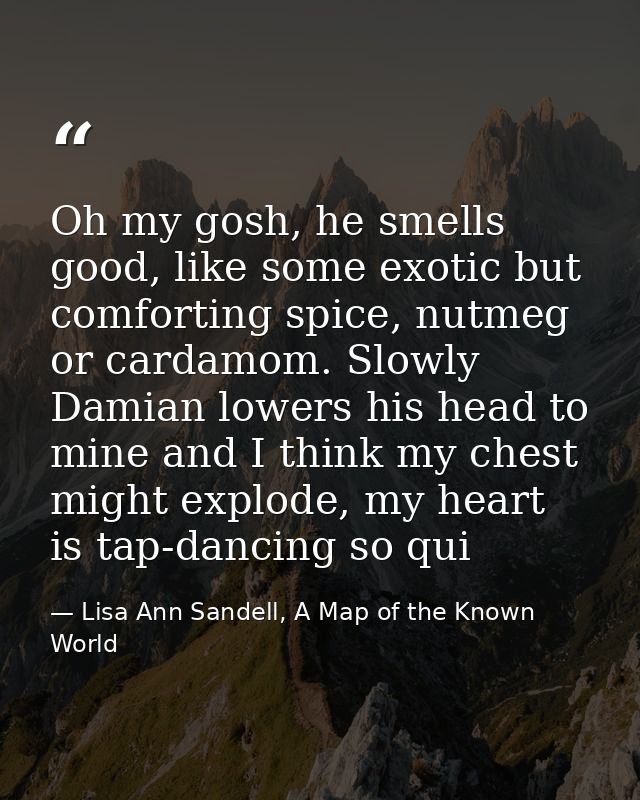 Oh my gosh, he smells good, like some exotic but comforting spice, nutmeg or cardamom. Slowly Damian lowers his head to  — Lisa Ann Sandell, A Map of the Known World