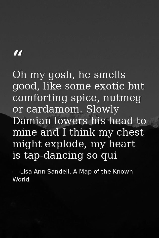 Oh my gosh, he smells good, like some exotic but comforting spice, nutmeg or cardamom. Slowly Damian lowers his head to  — Lisa Ann Sandell, A Map of the Known World
