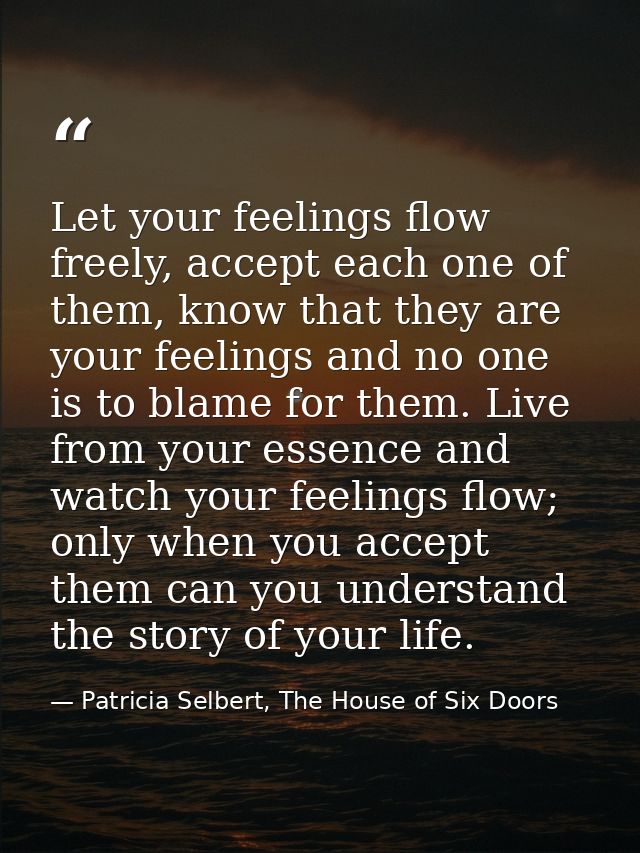 Let your feelings flow freely, accept each one of them, know that they are your feelings and no one is to blame for them — Patricia Selbert, The House of Six Doors