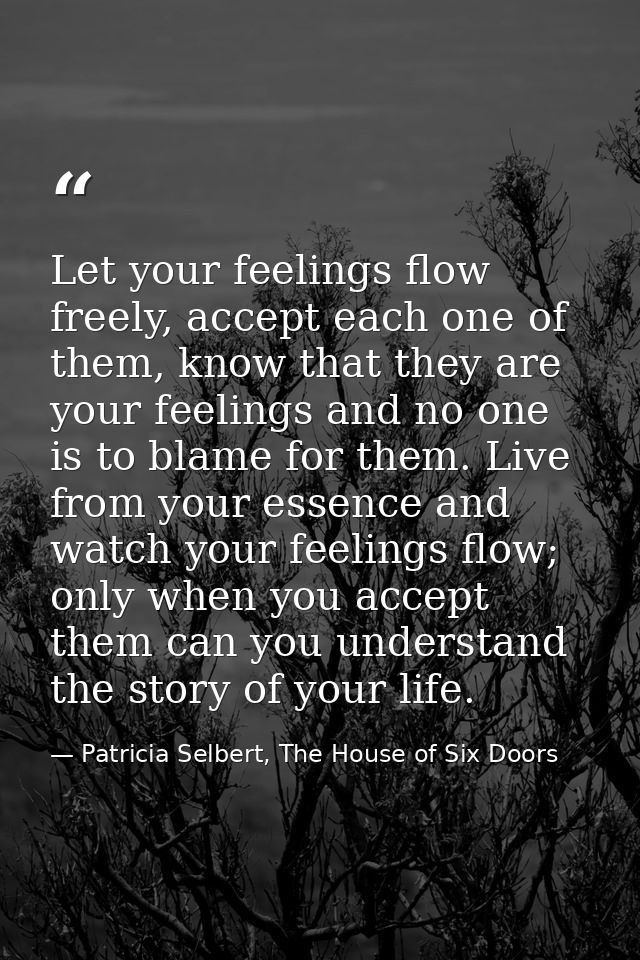Let your feelings flow freely, accept each one of them, know that they are your feelings and no one is to blame for them — Patricia Selbert, The House of Six Doors
