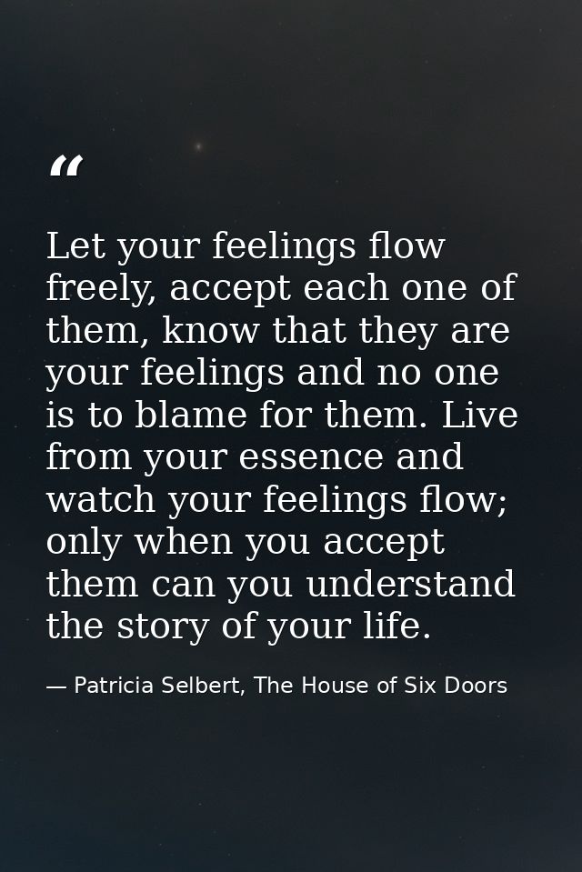 Let your feelings flow freely, accept each one of them, know that they are your feelings and no one is to blame for them — Patricia Selbert, The House of Six Doors