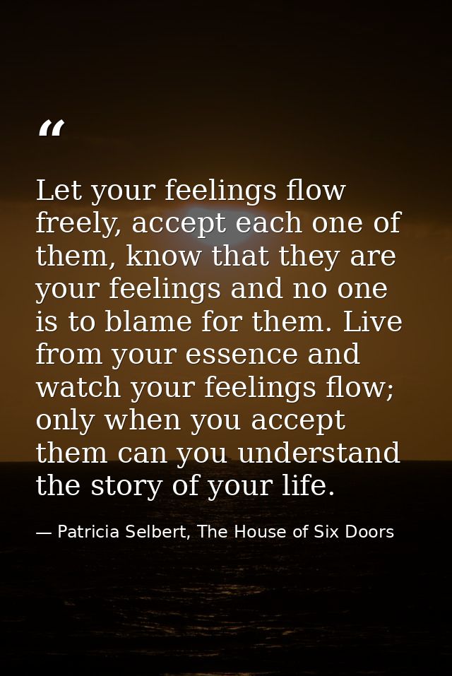 Let your feelings flow freely, accept each one of them, know that they are your feelings and no one is to blame for them — Patricia Selbert, The House of Six Doors