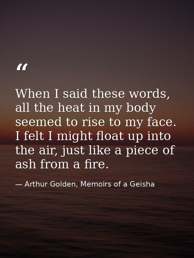 When I said these words, all the heat in my body seemed to rise to my face. I felt I might float up into the air, just l — Arthur Golden, Memoirs of a Geisha