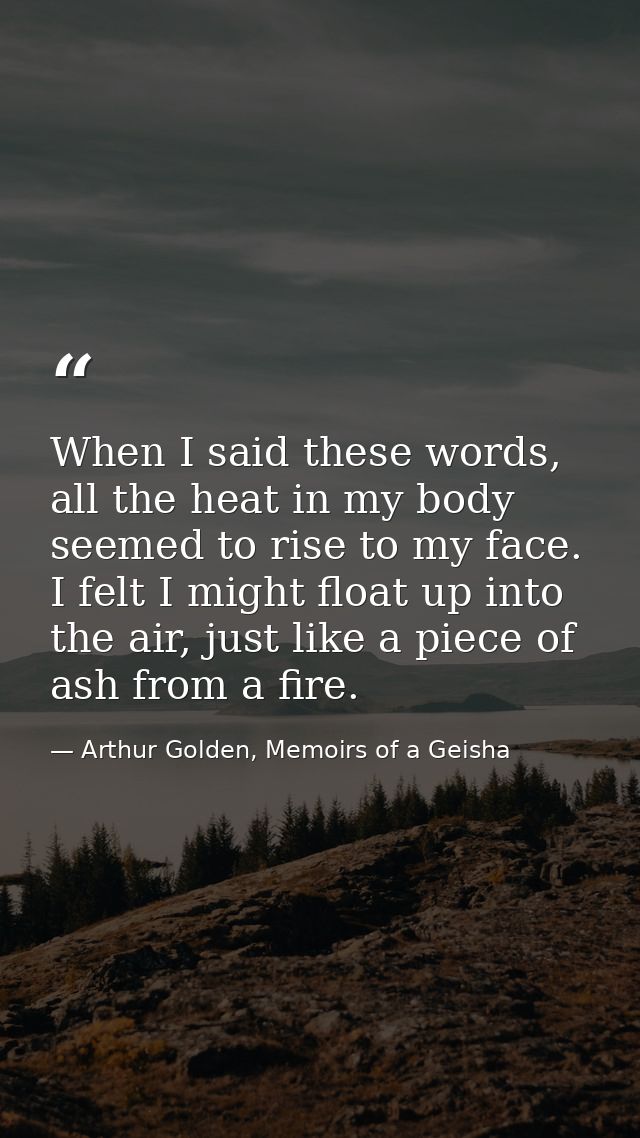When I said these words, all the heat in my body seemed to rise to my face. I felt I might float up into the air, just l — Arthur Golden, Memoirs of a Geisha