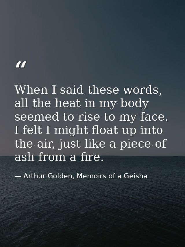 When I said these words, all the heat in my body seemed to rise to my face. I felt I might float up into the air, just l — Arthur Golden, Memoirs of a Geisha