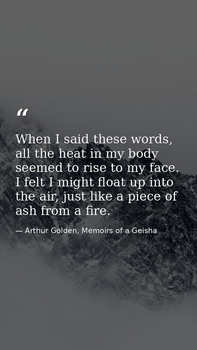 When I said these words, all the heat in my body seemed to rise to my face. I felt I might float up into the air, just l — Arthur Golden, Memoirs of a Geisha