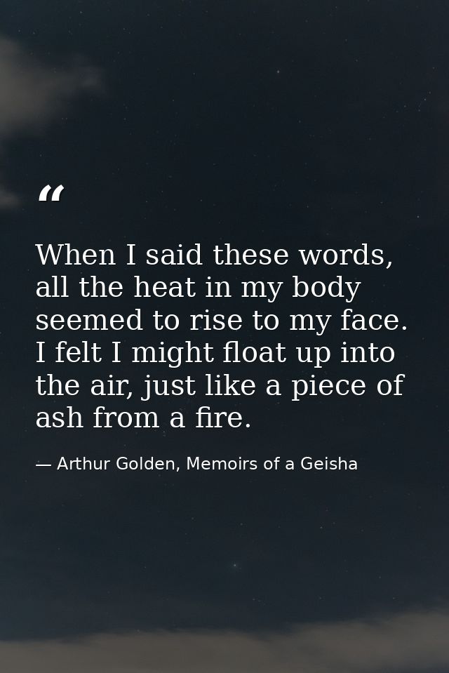 When I said these words, all the heat in my body seemed to rise to my face. I felt I might float up into the air, just l — Arthur Golden, Memoirs of a Geisha