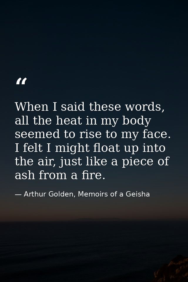 When I said these words, all the heat in my body seemed to rise to my face. I felt I might float up into the air, just l — Arthur Golden, Memoirs of a Geisha