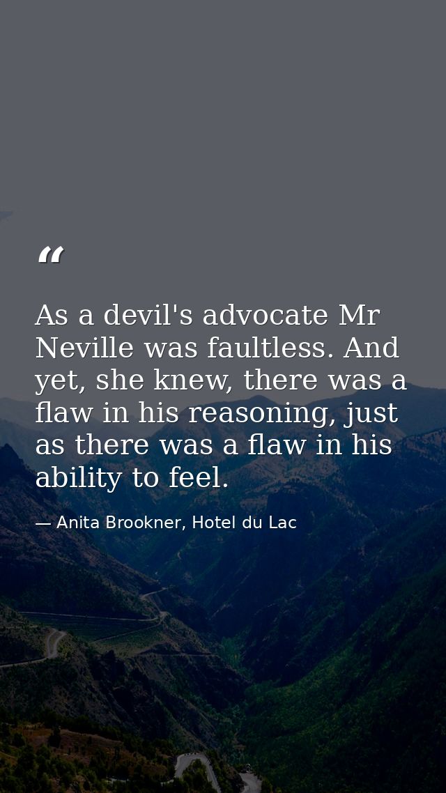 As a devil's advocate Mr Neville was faultless. And yet, she knew, there was a flaw in his reasoning, just as there was  — Anita Brookner, Hotel du Lac