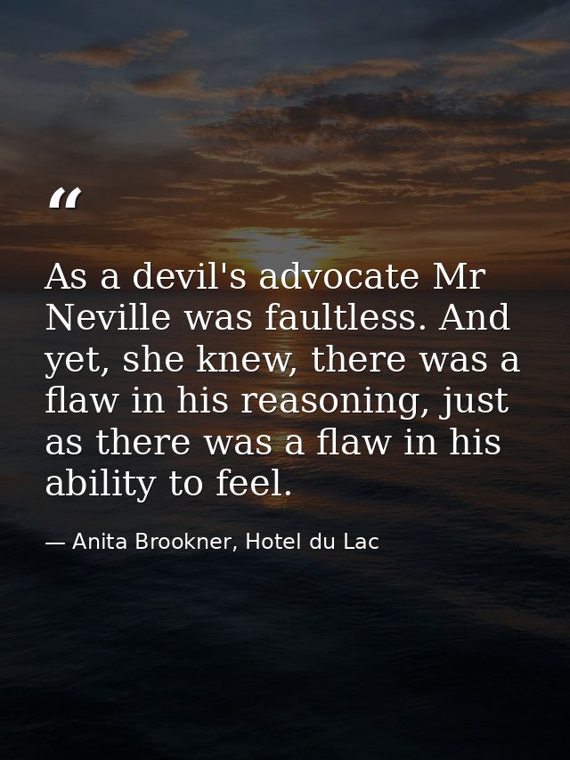 As a devil's advocate Mr Neville was faultless. And yet, she knew, there was a flaw in his reasoning, just as there was  — Anita Brookner, Hotel du Lac